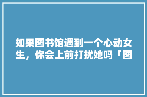 如果图书馆遇到一个心动女生，你会上前打扰她吗「图书馆用英语表白句子怎么写」 如果图书馆遇到一个心动女生，你会上前打扰她吗「图书馆用英语表白句子怎么写」 恋爱技巧