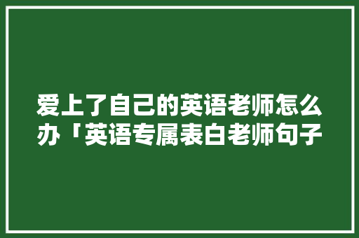 爱上了自己的英语老师怎么办「英语专属表白老师句子怎么写」 土味情话 爱上了自己的英语老师怎么办「英语专属表白老师句子怎么写」 爱上了自己的英语老师怎么办「英语专属表白老师句子怎么写」 土味情话