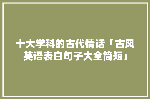 十大学科的古代情话「古风英语表白句子大全简短」 十大学科的古代情话「古风英语表白句子大全简短」 表白句子