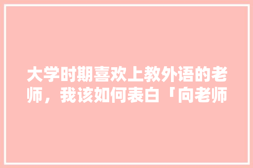 大学时期喜欢上教外语的老师，我该如何表白「向老师表白的英语短句子带翻译」 大学时期喜欢上教外语的老师，我该如何表白「向老师表白的英语短句子带翻译」 撩妹套路