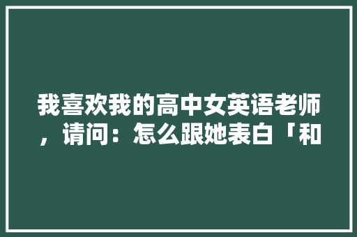 我喜欢我的高中女英语老师，请问：怎么跟她表白「和老师表白英语句子简单一点」 我喜欢我的高中女英语老师，请问：怎么跟她表白「和老师表白英语句子简单一点」 土味情话