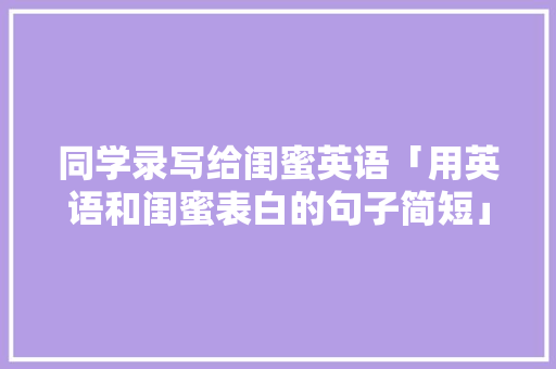 同学录写给闺蜜英语「用英语和闺蜜表白的句子简短」 同学录写给闺蜜英语「用英语和闺蜜表白的句子简短」 表白句子