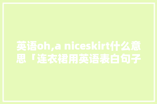 英语oh,a niceskirt什么意思「连衣裙用英语表白句子怎么说」 撩妹套路 英语oh,a niceskirt什么意思「连衣裙用英语表白句子怎么说」 英语oh,a niceskirt什么意思「连衣裙用英语表白句子怎么说」 撩妹套路