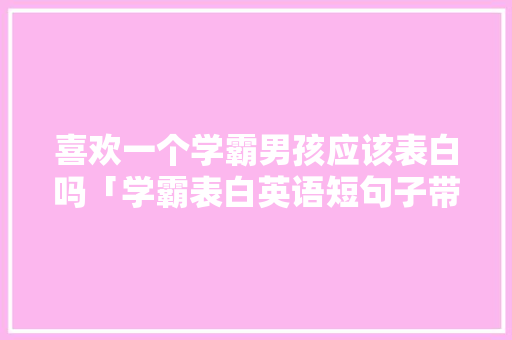 喜欢一个学霸男孩应该表白吗「学霸表白英语短句子带翻译」 喜欢一个学霸男孩应该表白吗「学霸表白英语短句子带翻译」 土味情话