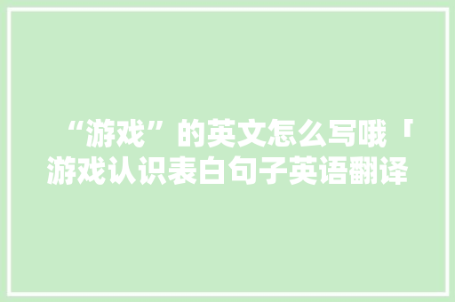 “游戏”的英文怎么写哦「游戏认识表白句子英语翻译」 “游戏”的英文怎么写哦「游戏认识表白句子英语翻译」 土味情话