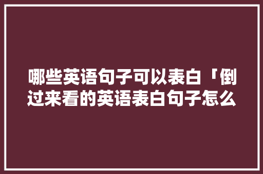 哪些英语句子可以表白「倒过来看的英语表白句子怎么写」 哪些英语句子可以表白「倒过来看的英语表白句子怎么写」 聊天话题
