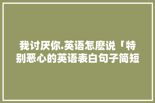 我讨厌你.英语怎麽说「特别恶心的英语表白句子简短」 我讨厌你.英语怎麽说「特别恶心的英语表白句子简短」 表白句子