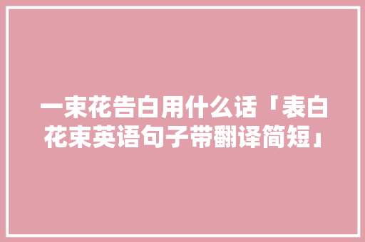 一束花告白用什么话「表白花束英语句子带翻译简短」 一束花告白用什么话「表白花束英语句子带翻译简短」 土味情话