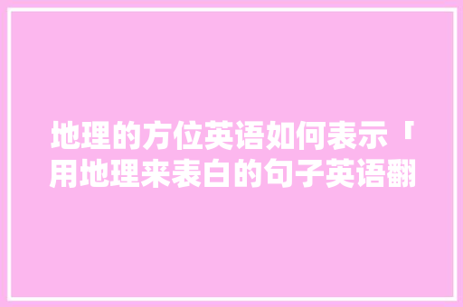 地理的方位英语如何表示「用地理来表白的句子英语翻译」 地理的方位英语如何表示「用地理来表白的句子英语翻译」 聊天话题