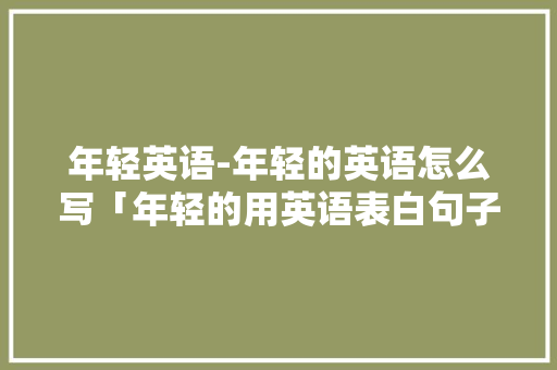 年轻英语-年轻的英语怎么写「年轻的用英语表白句子怎么写」 年轻英语-年轻的英语怎么写「年轻的用英语表白句子怎么写」 聊天话题