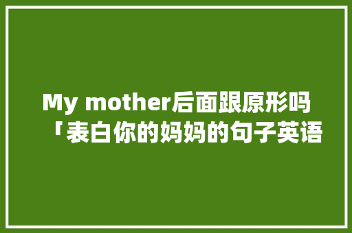 My mother后面跟原形吗「表白你的妈妈的句子英语翻译」 My mother后面跟原形吗「表白你的妈妈的句子英语翻译」 恋爱技巧