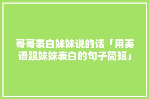 哥哥表白妹妹说的话「用英语跟妹妹表白的句子简短」 哥哥表白妹妹说的话「用英语跟妹妹表白的句子简短」 表白句子