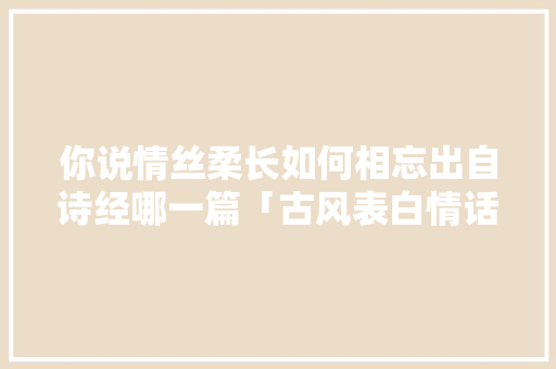 你说情丝柔长如何相忘出自诗经哪一篇「古风表白情话英文」 你说情丝柔长如何相忘出自诗经哪一篇「古风表白情话英文」 土味情话