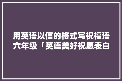 用英语以信的格式写祝福语六年级「英语美好祝愿表白句子简短」 用英语以信的格式写祝福语六年级「英语美好祝愿表白句子简短」 聊天话题