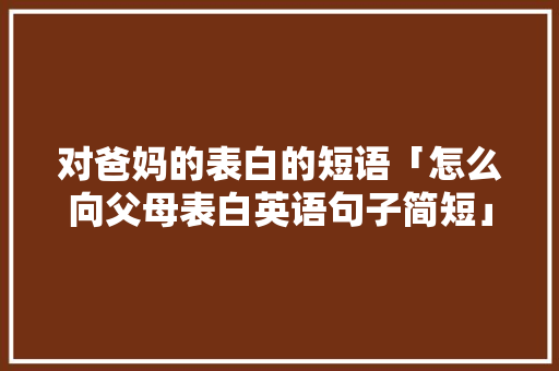 对爸妈的表白的短语「怎么向父母表白英语句子简短」 对爸妈的表白的短语「怎么向父母表白英语句子简短」 土味情话
