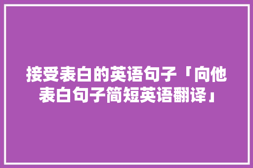 接受表白的英语句子「向他表白句子简短英语翻译」 接受表白的英语句子「向他表白句子简短英语翻译」 恋爱技巧