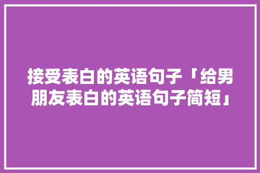 接受表白的英语句子「给男朋友表白的英语句子简短」 接受表白的英语句子「给男朋友表白的英语句子简短」 土味情话