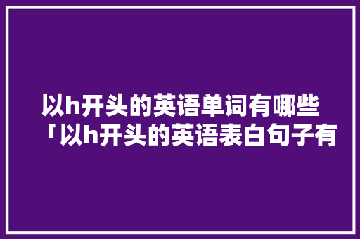 以h开头的英语单词有哪些「以h开头的英语表白句子有哪些」 恋爱技巧 以h开头的英语单词有哪些「以h开头的英语表白句子有哪些」 以h开头的英语单词有哪些「以h开头的英语表白句子有哪些」 恋爱技巧