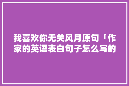 我喜欢你无关风月原句「作家的英语表白句子怎么写的」 我喜欢你无关风月原句「作家的英语表白句子怎么写的」 表白句子