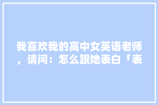 我喜欢我的高中女英语老师，请问：怎么跟她表白「表白英语老师句子短句大全」 我喜欢我的高中女英语老师，请问：怎么跟她表白「表白英语老师句子短句大全」 聊天话题