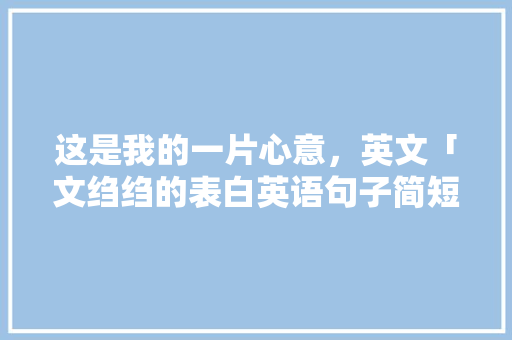 这是我的一片心意，英文「文绉绉的表白英语句子简短」 这是我的一片心意，英文「文绉绉的表白英语句子简短」 土味情话
