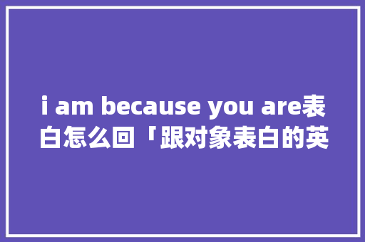 i am because you are表白怎么回「跟对象表白的英语句子简短」 i am because you are表白怎么回「跟对象表白的英语句子简短」 恋爱技巧