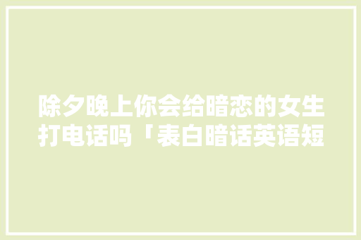 除夕晚上你会给暗恋的女生打电话吗「表白暗话英语短句子图片大全」 除夕晚上你会给暗恋的女生打电话吗「表白暗话英语短句子图片大全」 撩妹套路
