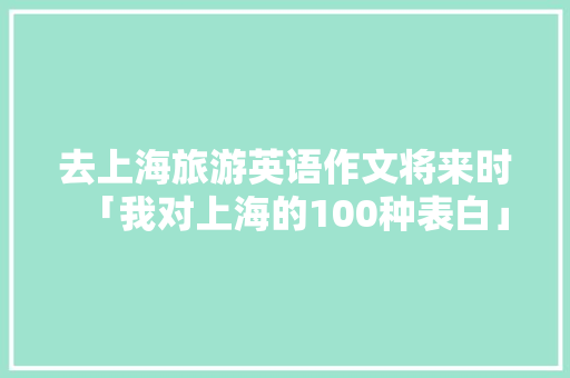 去上海旅游英语作文将来时「我对上海的100种表白」 去上海旅游英语作文将来时「我对上海的100种表白」 聊天话题