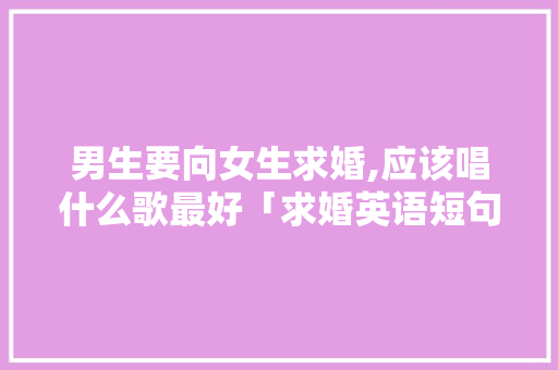 男生要向女生求婚,应该唱什么歌最好「求婚英语短句表白句子简短」 男生要向女生求婚,应该唱什么歌最好「求婚英语短句表白句子简短」 撩妹套路
