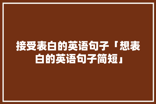 接受表白的英语句子「想表白的英语句子简短」 接受表白的英语句子「想表白的英语句子简短」 土味情话