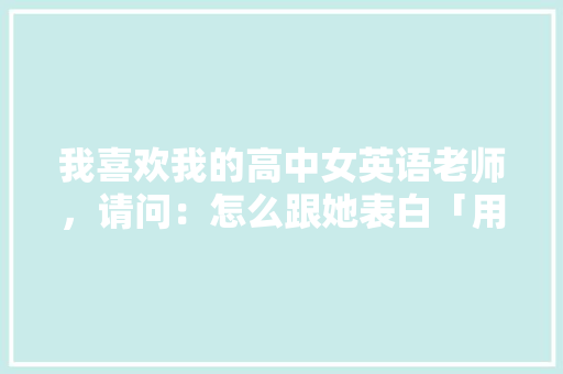 我喜欢我的高中女英语老师，请问：怎么跟她表白「用英语老师表白的句子简短」 我喜欢我的高中女英语老师，请问：怎么跟她表白「用英语老师表白的句子简短」 聊天话题