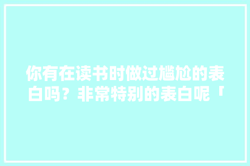 你有在读书时做过尴尬的表白吗？非常特别的表白呢「高中英语表白」 你有在读书时做过尴尬的表白吗？非常特别的表白呢「高中英语表白」 聊天话题