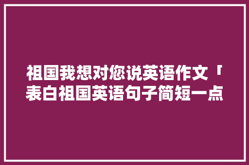 祖国我想对您说英语作文「表白祖国英语句子简短一点」 祖国我想对您说英语作文「表白祖国英语句子简短一点」 土味情话