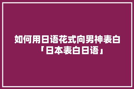 如何用日语花式向男神表白「日本表白日语」 如何用日语花式向男神表白「日本表白日语」 恋爱技巧