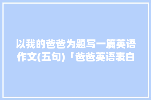 以我的爸爸为题写一篇英语作文(五句)「爸爸英语表白句子简短一点」 以我的爸爸为题写一篇英语作文(五句)「爸爸英语表白句子简短一点」 土味情话