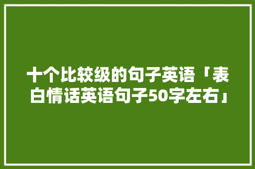 十个比较级的句子英语「表白情话英语句子50字左右」 十个比较级的句子英语「表白情话英语句子50字左右」 表白句子