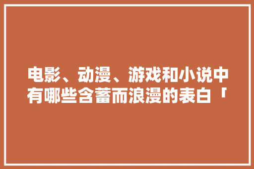 电影、动漫、游戏和小说中有哪些含蓄而浪漫的表白「英语电影中含蓄表白句子有哪些」 电影、动漫、游戏和小说中有哪些含蓄而浪漫的表白「英语电影中含蓄表白句子有哪些」 聊天话题