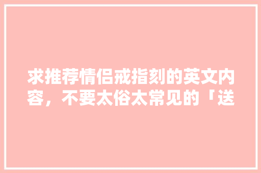 求推荐情侣戒指刻的英文内容，不要太俗太常见的「送戒指的表白英语句子简短」 求推荐情侣戒指刻的英文内容，不要太俗太常见的「送戒指的表白英语句子简短」 撩妹套路