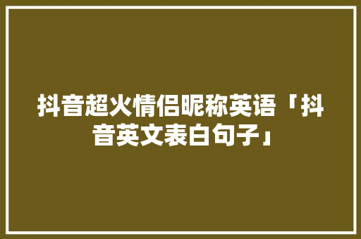 抖音超火情侣昵称英语「抖音英文表白句子」 抖音超火情侣昵称英语「抖音英文表白句子」 恋爱技巧