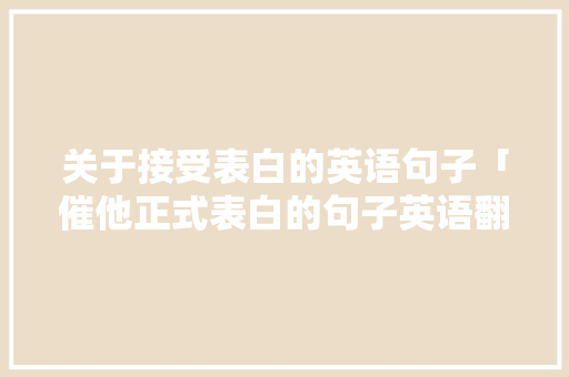 关于接受表白的英语句子「催他正式表白的句子英语翻译」 关于接受表白的英语句子「催他正式表白的句子英语翻译」 表白句子