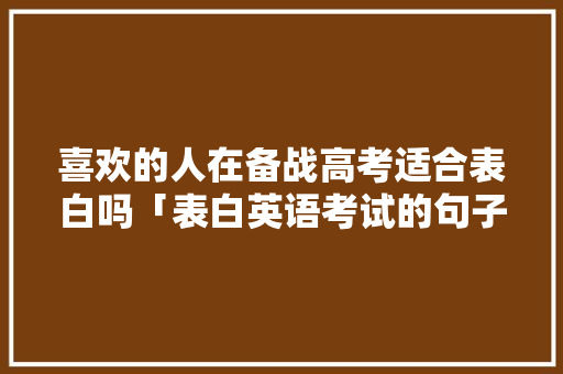喜欢的人在备战高考适合表白吗「表白英语考试的句子简短一点」 喜欢的人在备战高考适合表白吗「表白英语考试的句子简短一点」 聊天话题
